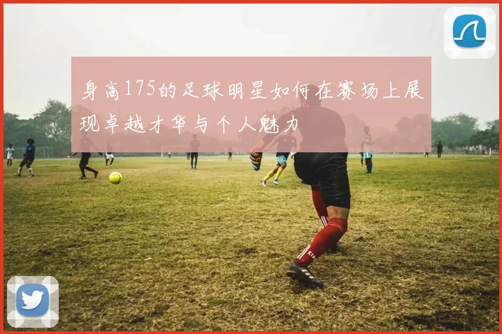 身高175的足球明星如何在赛场上展现卓越才华与个人魅力