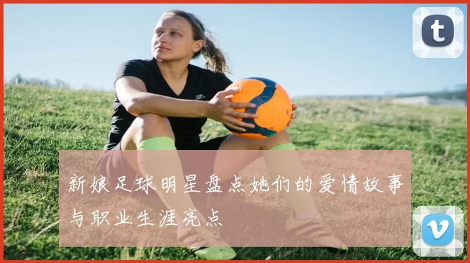 新娘足球明星盘点她们的爱情故事与职业生涯亮点