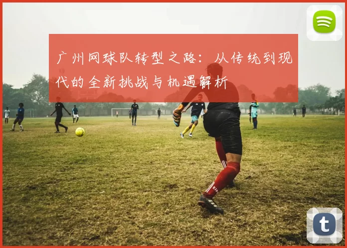 广州网球队转型之路：从传统到现代的全新挑战与机遇解析