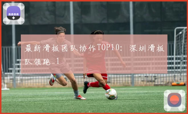 最新滑板团队协作TOP10：深圳滑板队领跑_1