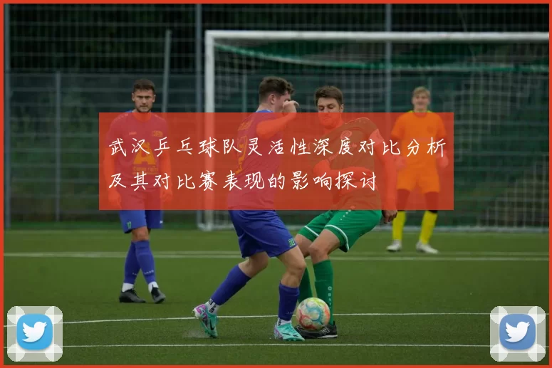 武汉乒乓球队灵活性深度对比分析及其对比赛表现的影响探讨