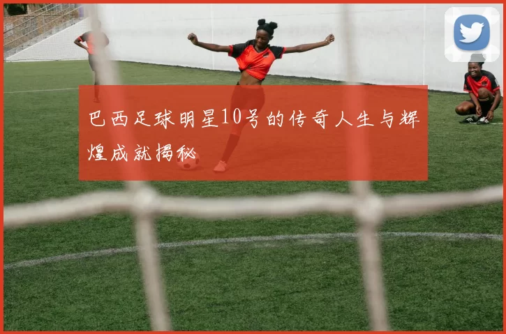 巴西足球明星10号的传奇人生与辉煌成就揭秘