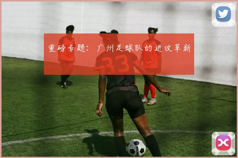 重磅专题：广州足球队的进攻革新