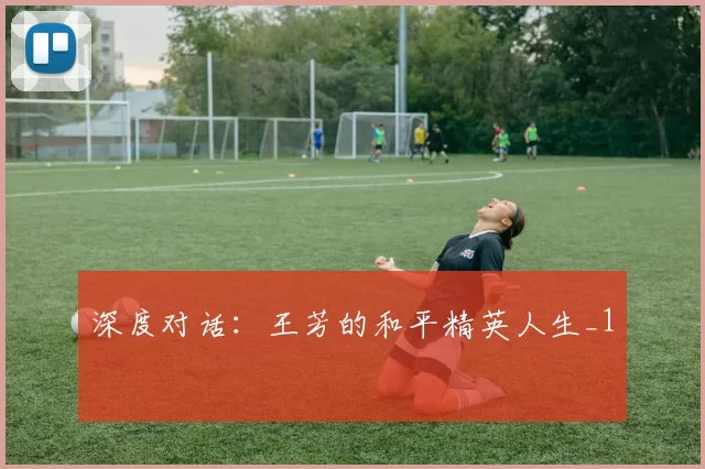 深度对话：王芳的和平精英人生_1