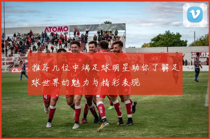 推荐几位中端足球明星助你了解足球世界的魅力与精彩表现